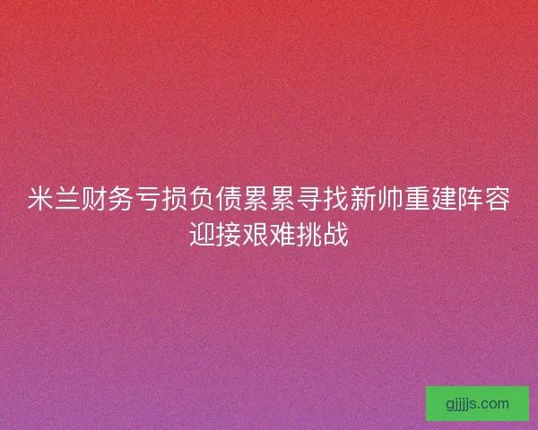 米兰财务亏损负债累累寻找新帅重建阵容迎接艰难挑战