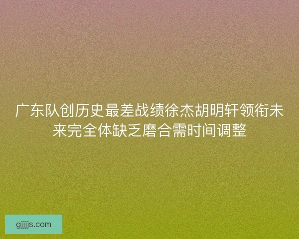 广东队创历史最差战绩徐杰胡明轩领衔未来完全体缺乏磨合需时间调整